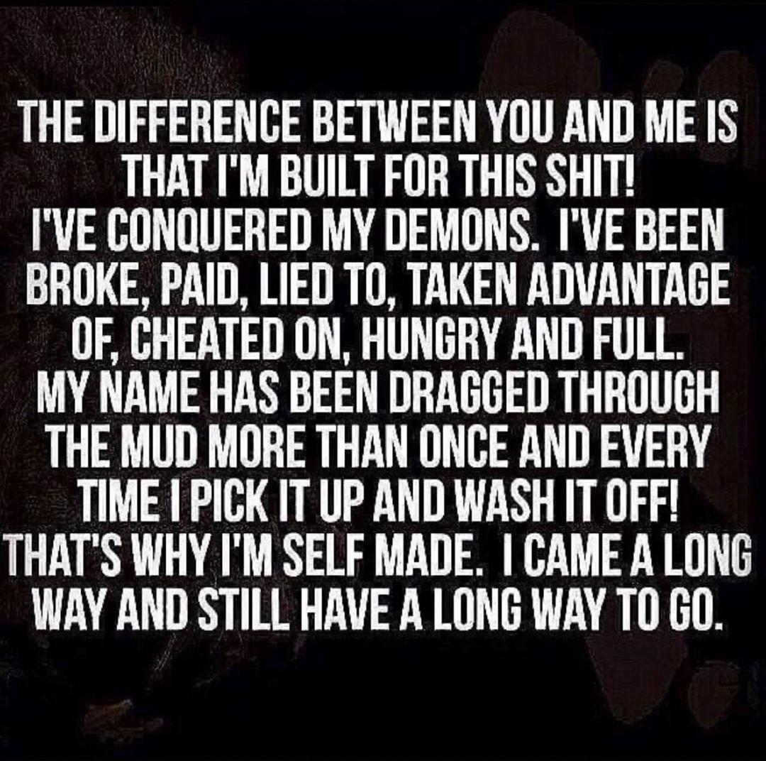 THE DIFFERENCE BETWEEN YOU AND ME IS THAT IM BUILT FOR THIS SHIT IVE CONQUERED MY DEMONS IVE BEEN BROKE PAID LIED TO TAKEN ADVANTAGE OF CHEATED ON HUNGRY AND FULL MY NAME HAS BEEN DRAGGED THROUGH THE MUD MORE THAN ONCE AND EVERY TIME PICK IT UP AND WASH IT OFF THATS WHY IM SELF MADE CAME A LONG WAY AND STILL HAVE A LONG WAY TO GO