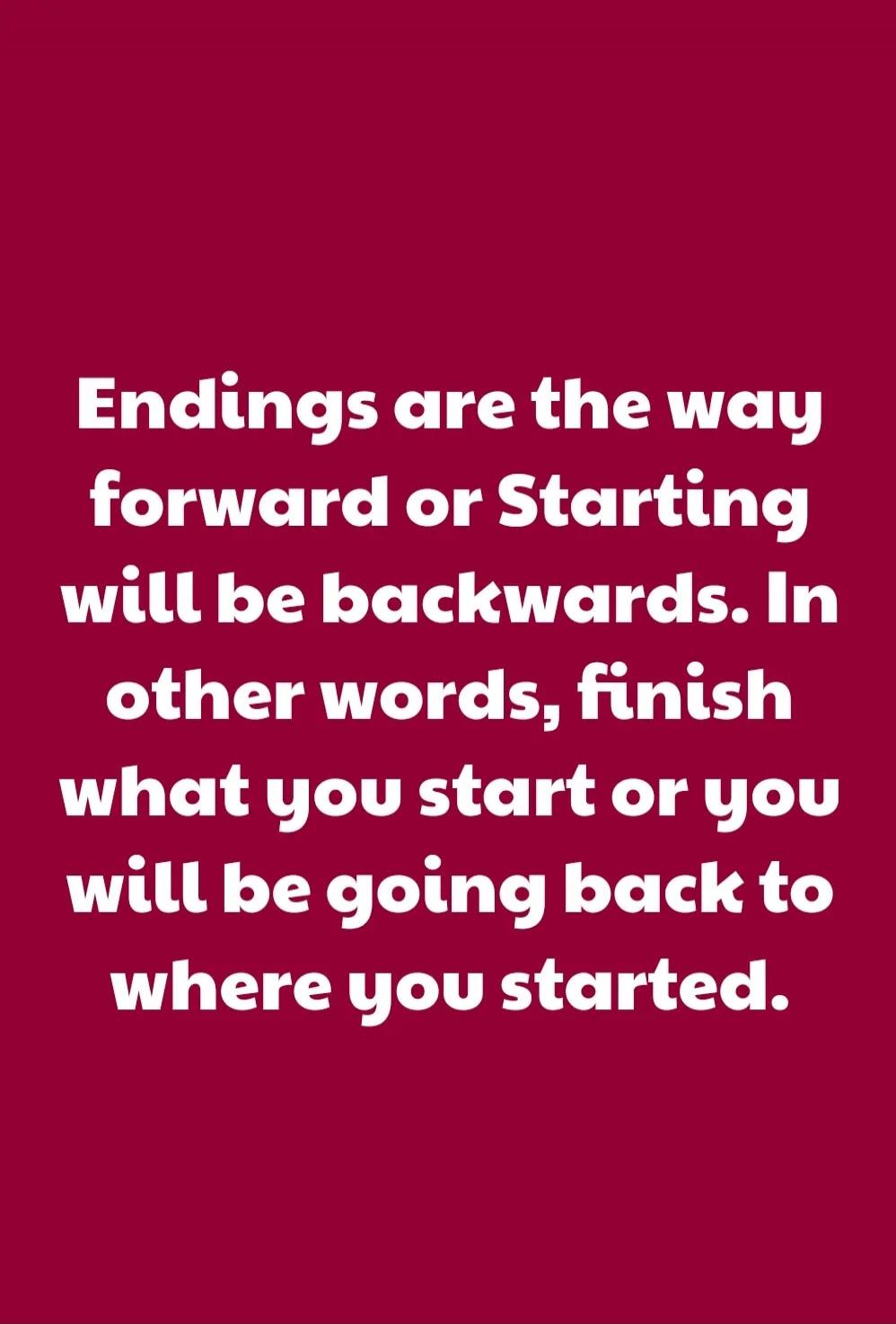 Endings are the way forward or Starting will be backwards. In other words, finish what you start or you will be going back to where you started.
