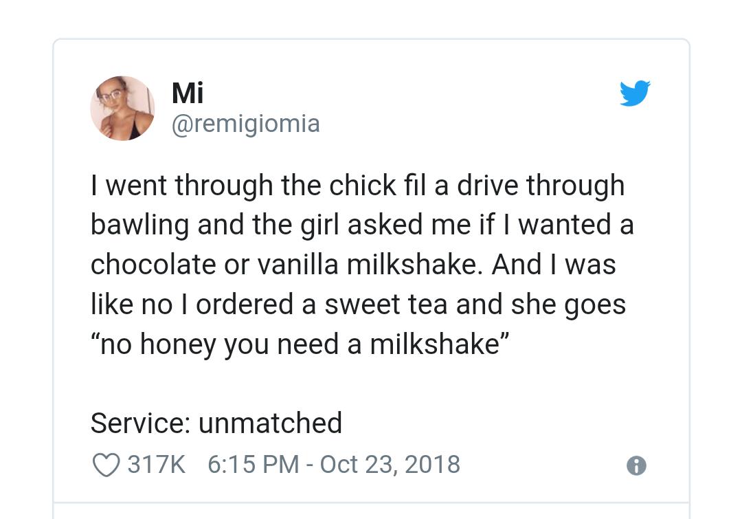 Mi v remigiomia went through the chick fil a drive through bawling and the girl asked me if wanted a chocolate or vanilla milkshake And was like no ordered a sweet tea and she goes no honey you need a milkshake Service unmatched Q317K 615PM 0ct 232018 e