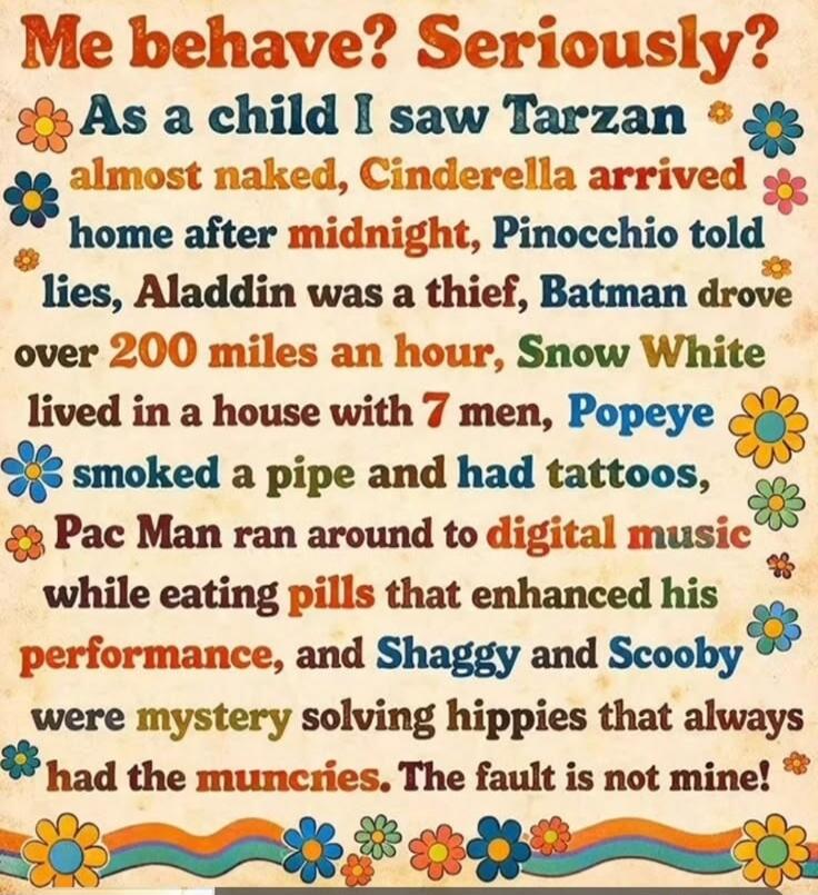 Me behave? Seriously? As a child I saw Tarzan almost naked, Cinderella arrived home after midnight, Pinocchio told lies, Aladdin was a thief, Batman drove over 200 miles an hour, Snow White lived in a house with 7 men, Popeye smoked a pipe and had tattoos, Pac Man ran around to digital music while eating pills that enhanced his performance, and Sha