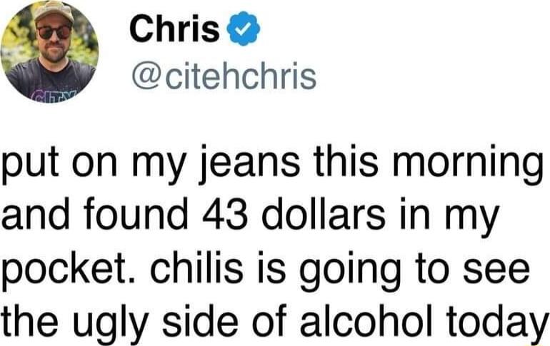 Chris citehchris put on my jeans this morning and found 43 dollars in my pocket chilis is going to see the ugly side of alcohol today