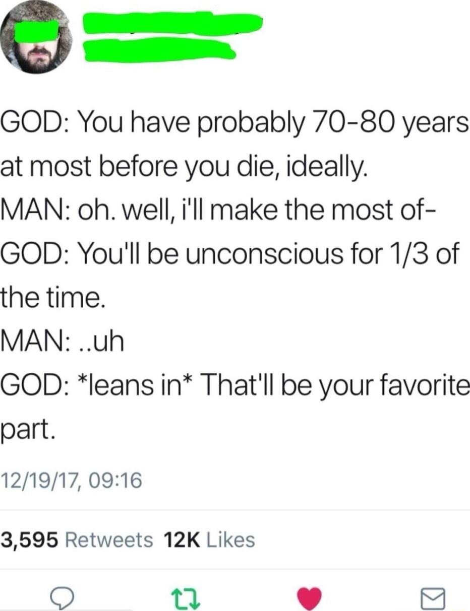 GOD You have probably 70 80 years at most before you die ideally MAN oh well ill make the most of GOD Youll be unconscious for 13 of the time MAN uh GOD leans in Thatll be your favorite part 121917 0916 3695 Retweets 12K Likes O T