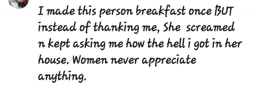 I made this person breakfast once BUT instead of thanking me, She screamed n kept asking me how the hell i got in her house. Women never appreciate anything.