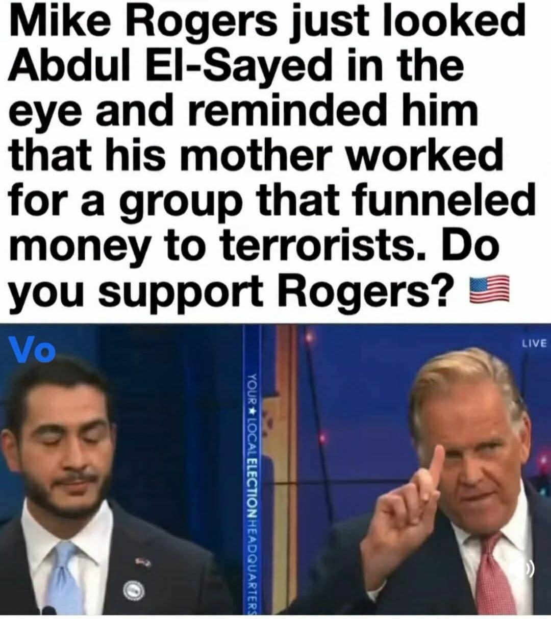 Mike Rogers just looked Abdul El-Sayed in the eye and reminded him that his mother worked for a group that funneled money to terrorists. Do you support Rogers? Your Local Election Headquarters. Live.