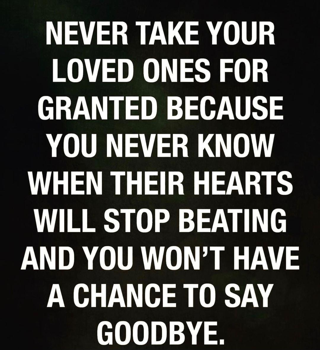 NEVER TAKE YOUR LOVED ONES FOR GRANTED BECAUSE YOU NEVER KNOW WHEN THEIR HEARTS WILL STOP BEATING AND YOU WONT HAVE A CHANCE TO SAY GOODBYE