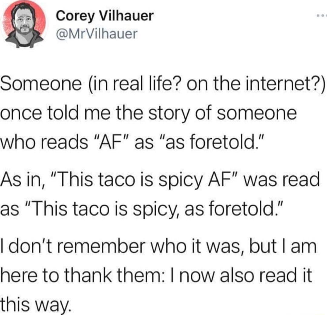 Corey Vilhauer MrVilhauer Someone in real life on the internet once told me the story of someone who reads AF as as foretold As in This taco is spicy AF was read as This taco is spicy as foretold dont remember who it was but am here to thank them now also read it this way