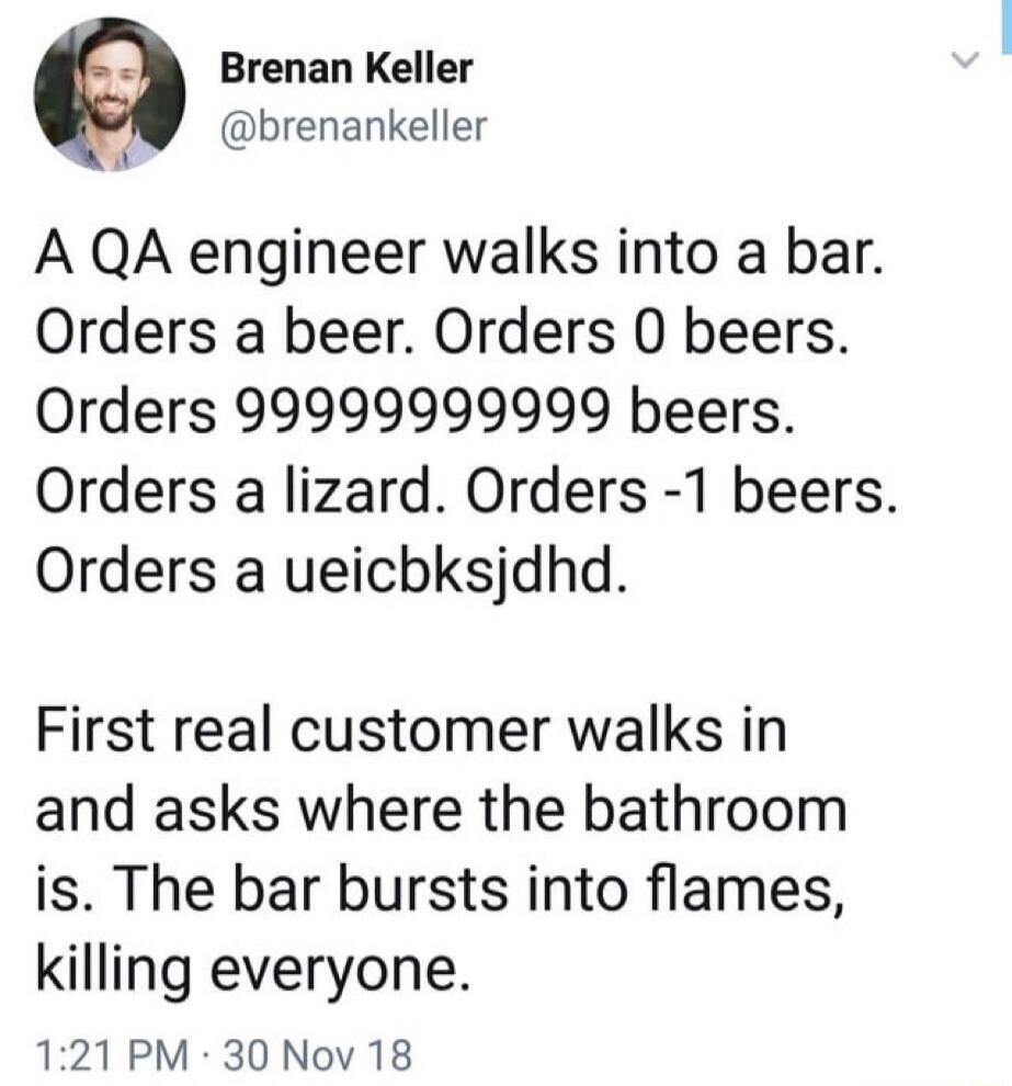 A QA engineer walks into a bar. Orders a beer. Orders 0 beers. Orders 9999999999 beers. Orders a lizard. Orders -1 beers. Orders a ueichksjdhdd.

First real customer walks in and asks where the bathroom is. The bar bursts into flames, killing everyone.