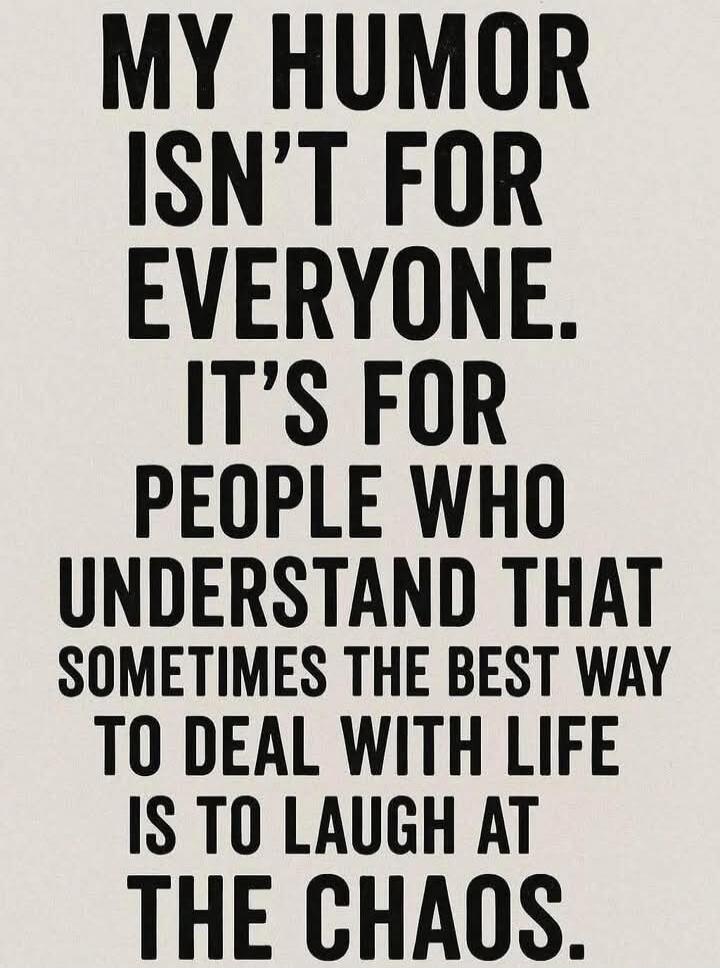 MY HUMOR ISN'T FOR EVERYONE. IT'S FOR PEOPLE WHO UNDERSTAND THAT SOMETIMES THE BEST WAY TO DEAL WITH LIFE IS TO LAUGH AT THE CHAOS.