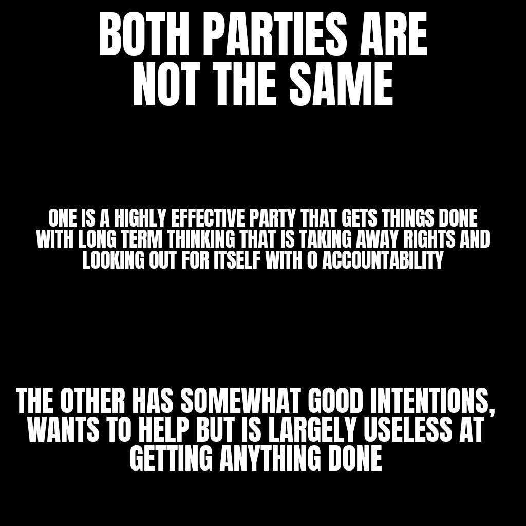 BOTH PARTIES ARE NOT THE SAME ONE IS A HIGHLY EFFEGTIVE PARTY THAT GETS THINGS DONE WITH LONG TERM THINKING THAT IS TAKING AWAY RIGHTS AND LOOKING OUT FOR ITSELF WITH O ACCOUNTABILITY THE OTHER HAS SOMEWHAT GOOD INTENTIONS WANTS T0 HELP BUT IS LARGELY USELESS AT GETTING ANYTHING DONE