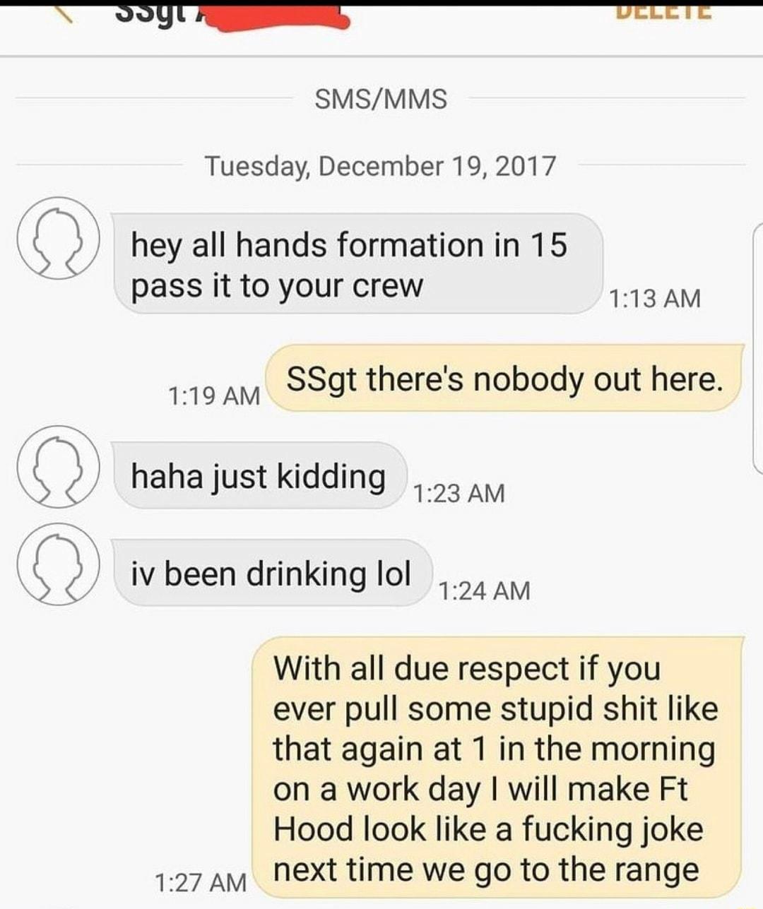 SN il 80909000 UREE SMSMMS Tuesday December 19 2017 Q hey all hands formation in 15 pass it to your crew eE s 110 v SSgt theres nobody out here 2 hahajust kidding Q iv been drinking lol With all due respect if you ever pull some stupid shit like that again at 1 in the morning on a work day will make Ft Hood look like a fucking joke 127 av Next time we go to the range