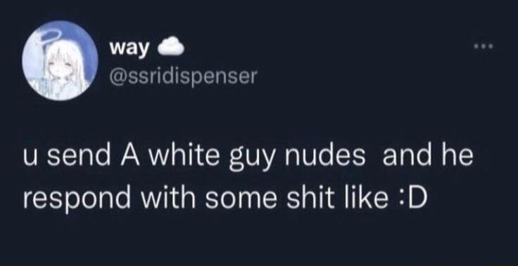 way GEEIGEGELEE u send A white guy nudes and he respond with some shit like D