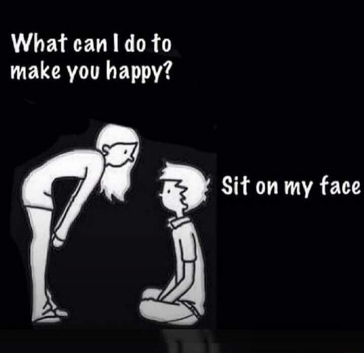 What can I do to make you happy? Sit on my face