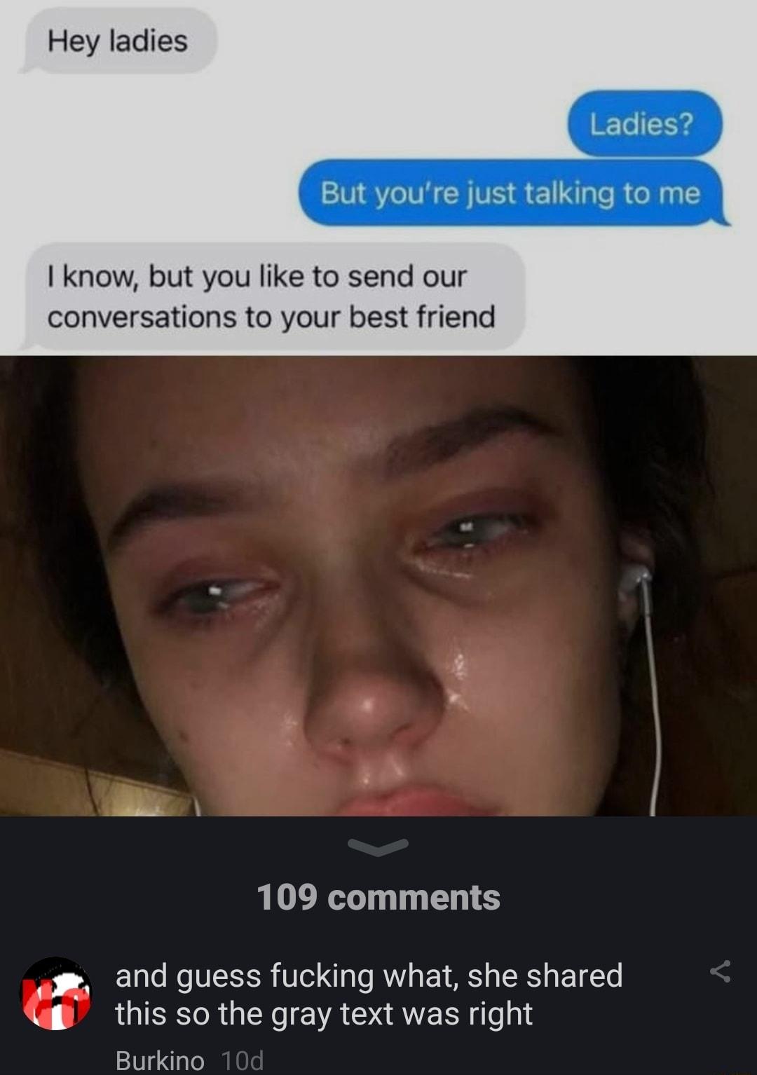 Hey ladies But youre just talking to me I know but you like to send our conversations to your best friend 109 comments and guess fucking what she shared this so the gray text was right Burkino