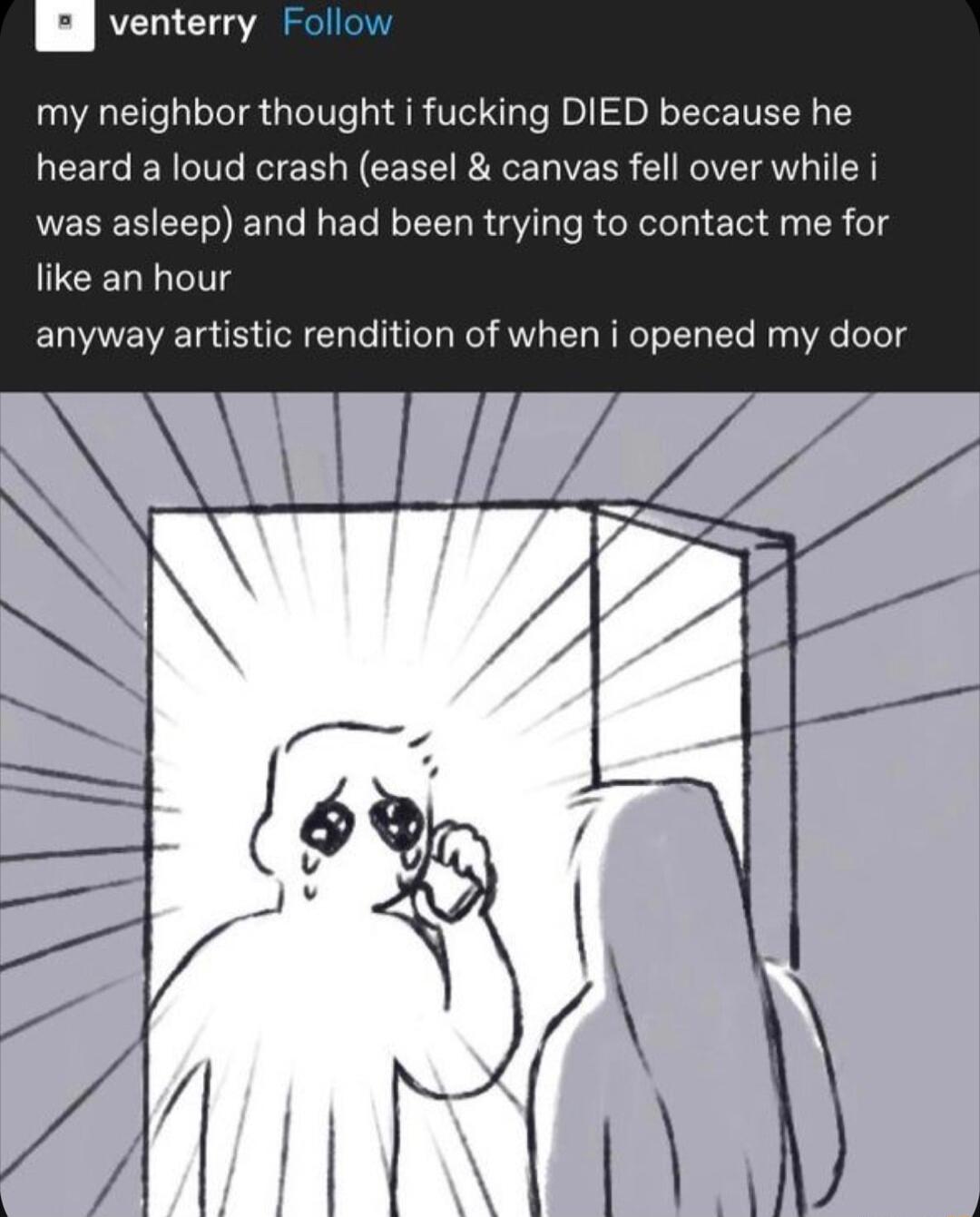 venterry Follow my neighbor thought i fucking DIED because he heard a loud crash easel canvas fell over while i was asleep and had been trying to contact me for like an hour anyway artistic rendition of when i opened my door
