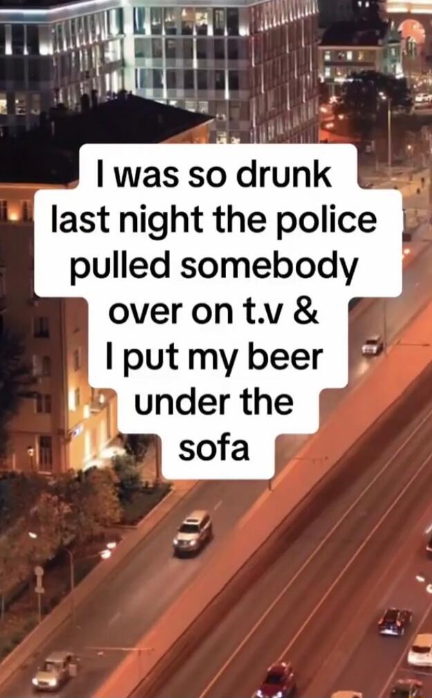 I was so drunk last night the police pulled somebody over on t.v & I put my beer under the sofa
