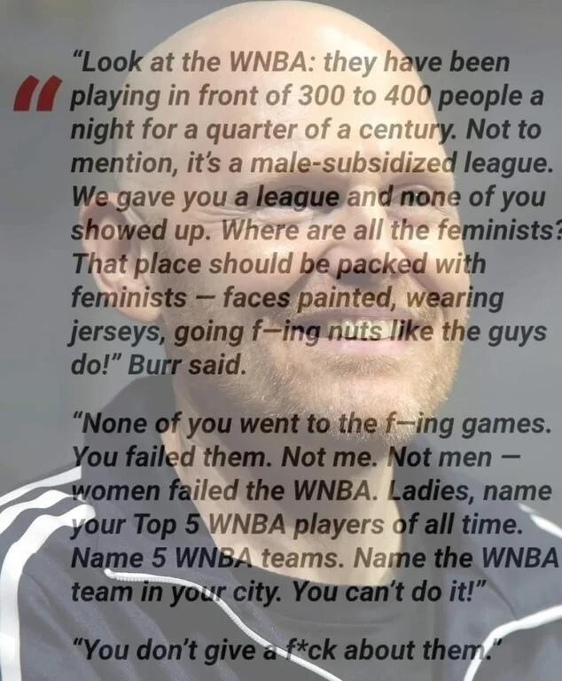 fLook at the WNBA ove been W playing in front of 200 to 400 peoplea light for a quarter of a centuryiNot to mention its a male subsidized league We gave you a league d none of you showed up Where are all the feministst That place should b packed with feminists facespainted wearing Jerseys going fing nuts like the guys do Burr said None of you went to the fing games You failed them Not me Not men w