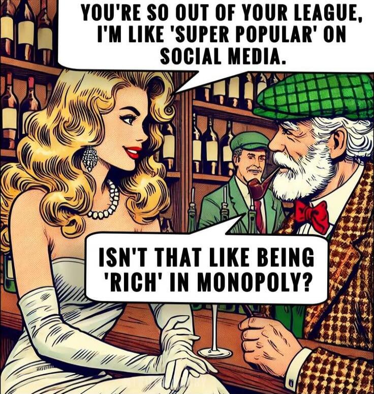 YOU'RE SO OUT OF YOUR LEAGUE, I'M LIKE 'SUPER POPULAR' ON SOCIAL MEDIA. ISN'T THAT LIKE BEING 'RICH' IN MONOPOLY?