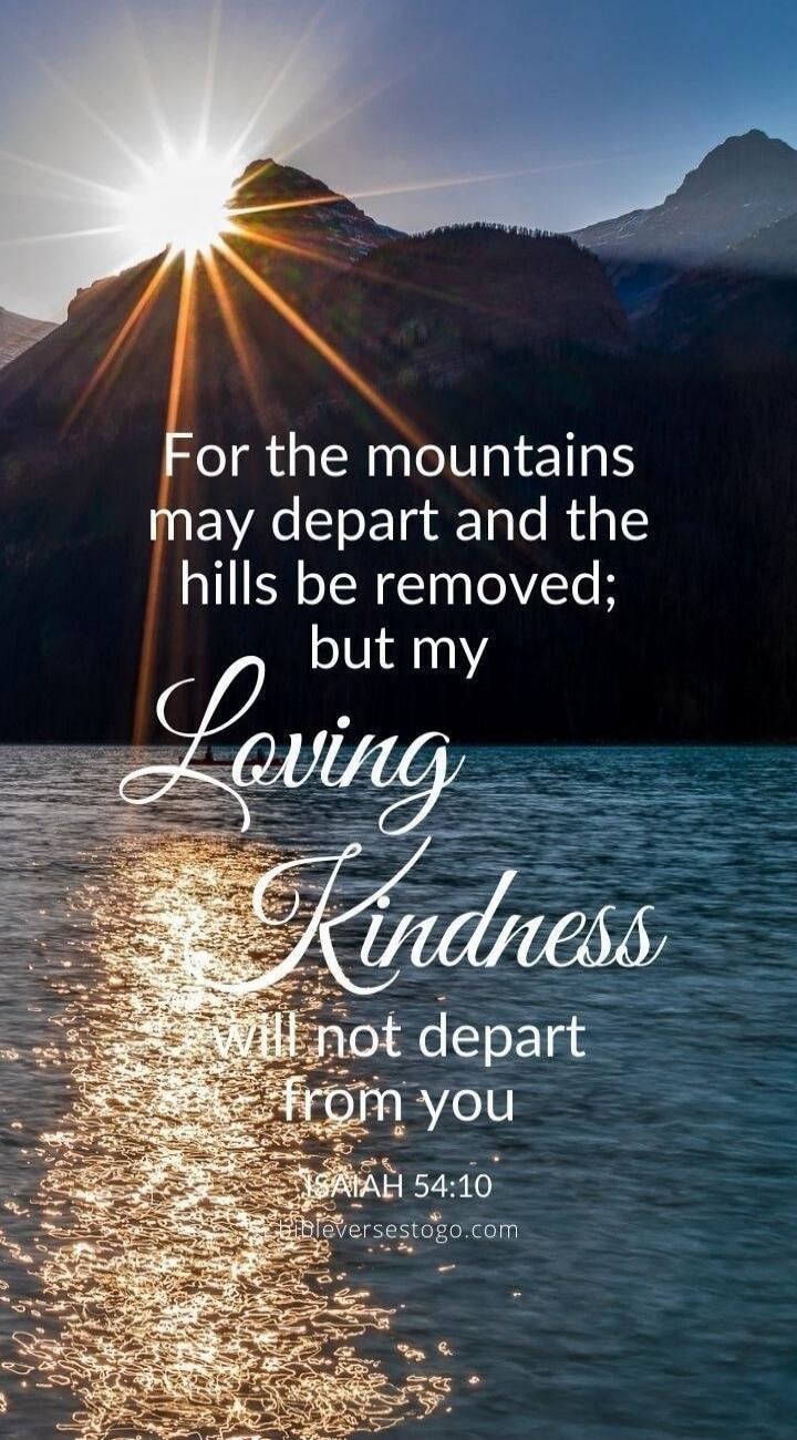 For the mountains may depart and the hills be removed; but my Loving Kindness will not depart from you ISAIAH 54:10 Bibleversestogo.com