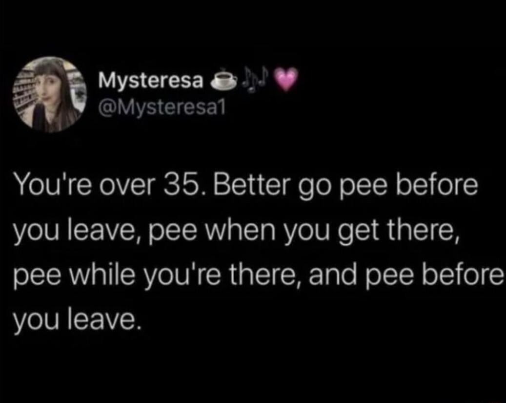 EEEEER T Mysteresal Youre over 35 Better go pee before you leave pee when you get there pee while youre there and pee before you leave