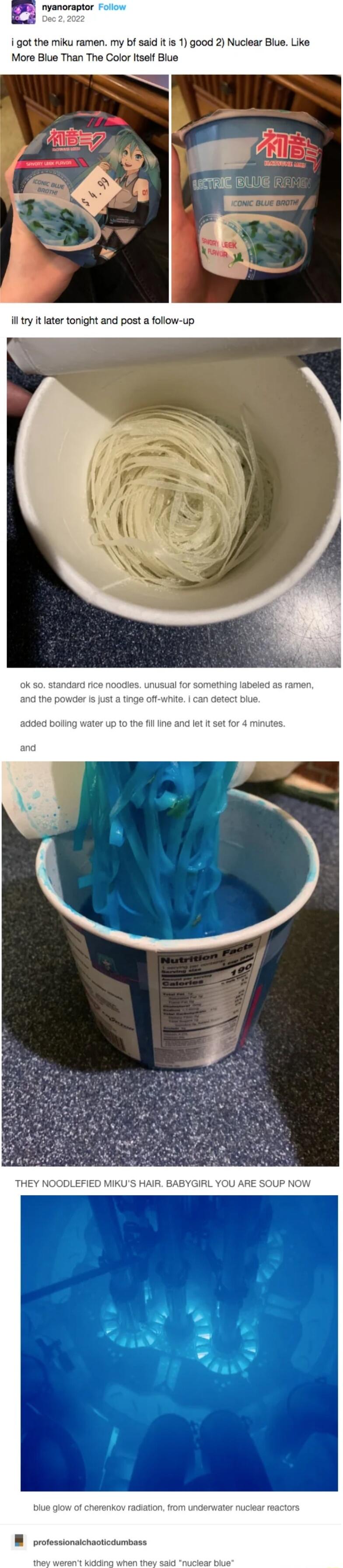 nyanatoraptor Follow
Dec 2, 2022
I got the miku ramen. my bf said it is 1) good 2) Nuclear Blue. Like More Blue Than The Color Itself Blue

I'll try it later tonight and post a follow-up

ok so. standard rice noodles. unusual for something labeled as ramen, and the powder is just a tinge off-white. I can detect blue.

added boiling water up to the 