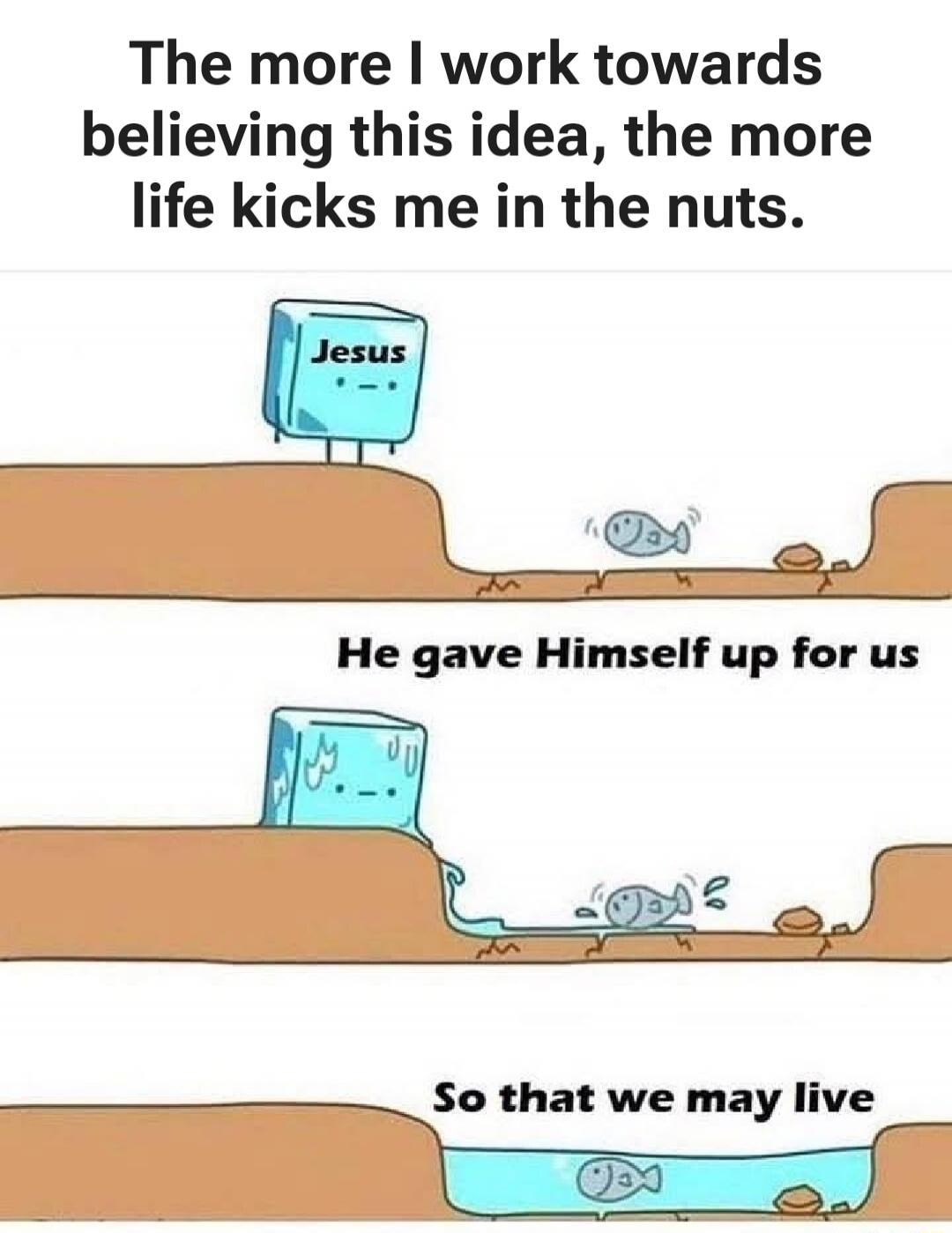 The more I work towards believing this idea, the more life kicks me in the nuts. Jesus. He gave Himself up for us. So that we may live.