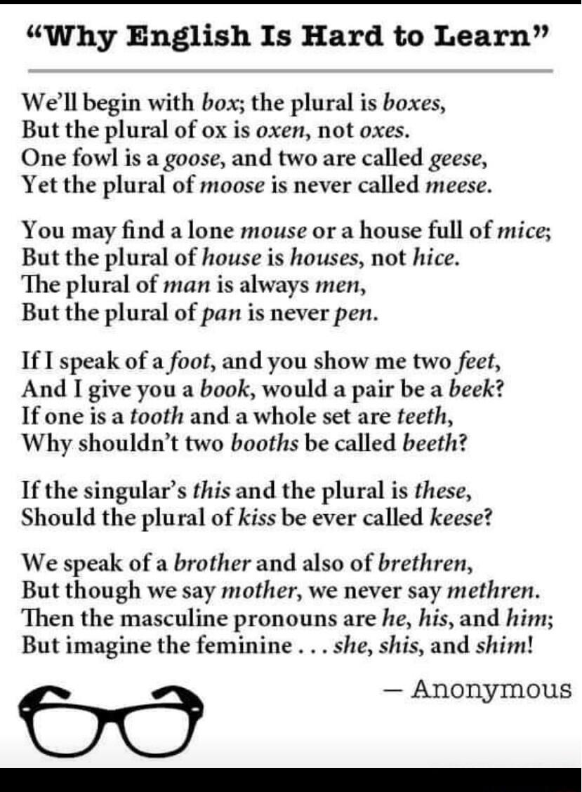 Why English Is Hard to Learn Well begin with box the plural is boxes But the plural of ox is oxen not oxes One fowl is a goose and two are called geese Yet the plural of moose is never called meese You may find a lone mouse or a house full of mice But the plural of house is houses not hice The plural of man s always men But the plural of pan is never pen If I speak of a foot and you show me two fe