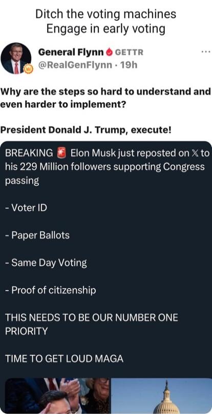 Ditch the voting machines Engage in early voting General Flynn GETTR @RealGenFlynn · 19h Why are the steps so hard to understand and even harder to implement? President Donald J. Trump, execute! BREAKING Elon Musk just reposted on X to his 229 Million followers supporting Congress passing - Voter ID - Paper Ballots - Same Day Voting - Proof of citi