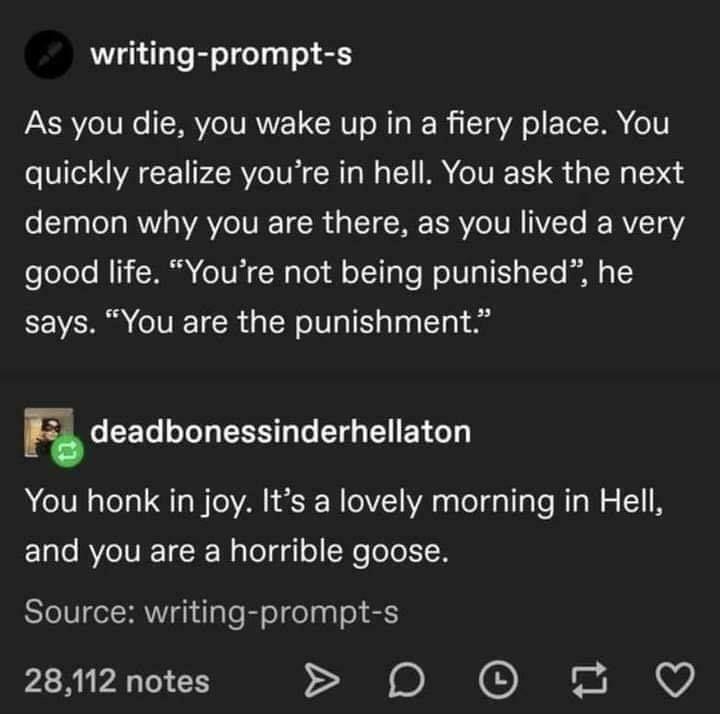 writing prompt s As you die you wake up in a fiery place You quickly realize youre in hell You ask the next demon why you are there as you lived a very ooToTo NI Wl e Vi N aTo 1l o1 Te WolVlaTE g To ey says You are the punishment 0 S To oJol g SEE oo T Y o You honk in joy Its a lovely morning in Hell ETalo RYoIVIE 1R Walolgglo N ole1I H Source writing prompt s 28112 notes D 0 2 Q