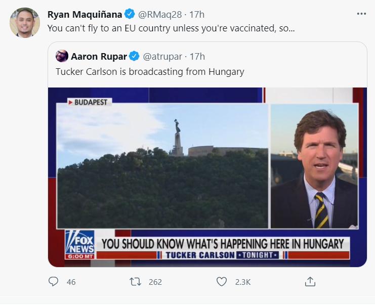 Ryan Magquifiana RMaq28 17h You cant fly to an EU country unless youre vaccinated so Aaron Rupar atrupar 17h Tucker Carlson is broadcasting from Hungary BUDAPEST m YOU SHOULD KNOW WHATS HAPPENING HERE IN HUNGAR I TUCKER CARLSON ENTTITITITEN I O 46 0 262 Q a3k