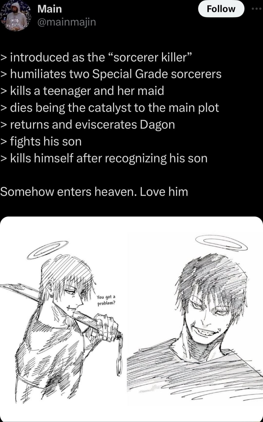 introduced as the sorcerer killer humiliates two Special Grade sorcerers kills a teenager and her maid dies being the catalyst to the main plot returns and eviscerates Dagon fights his son kills himself after recognizing his son Somehow enters heaven Love him