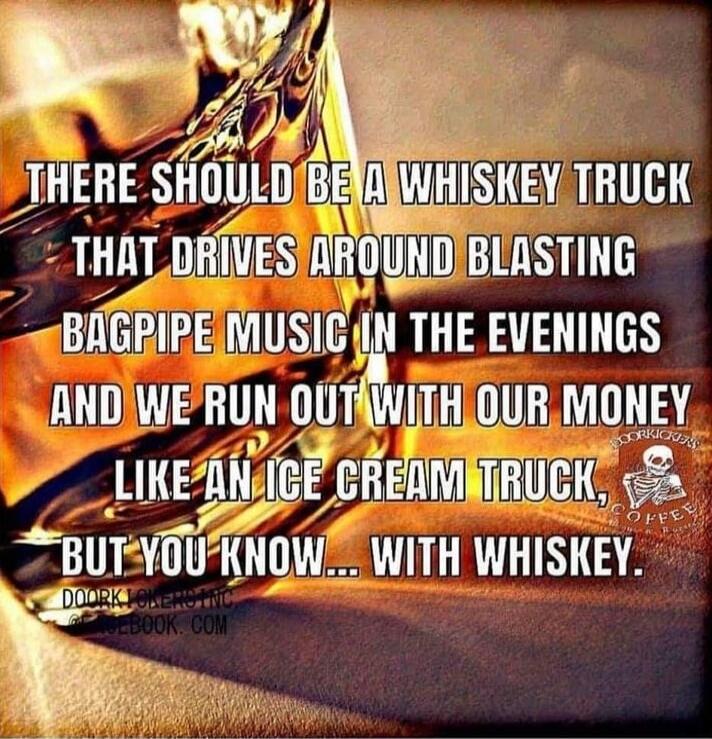 THERE SHOULD BE A WHISKEY TRUCK THAT DRIVES AROUND BLASTING BAGPIPE MUSIC IN THE EVENINGS AND WE RUN OUT WITH OUR MONEY LIKE AN ICE CREAM TRUCK, BUT YOU KNOW... WITH WHISKEY. DOORKICKERS INC FACEBOOK.COM DOORKICKERS COFFEE