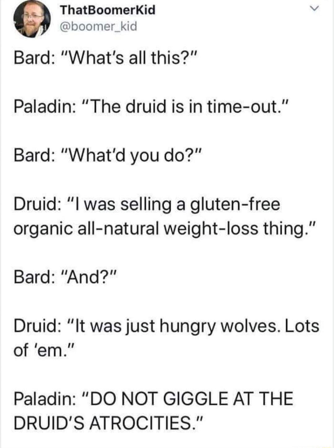 ThatBoomerKid boomer_kid Bard Whats all this Paladin The druid is in time out Bard Whatd you do Druid l was selling a gluten free organic all natural weight loss thing Bard And Druid It was just hungry wolves Lots of em Paladin DO NOT GIGGLE AT THE DRUIDS ATROCITIES