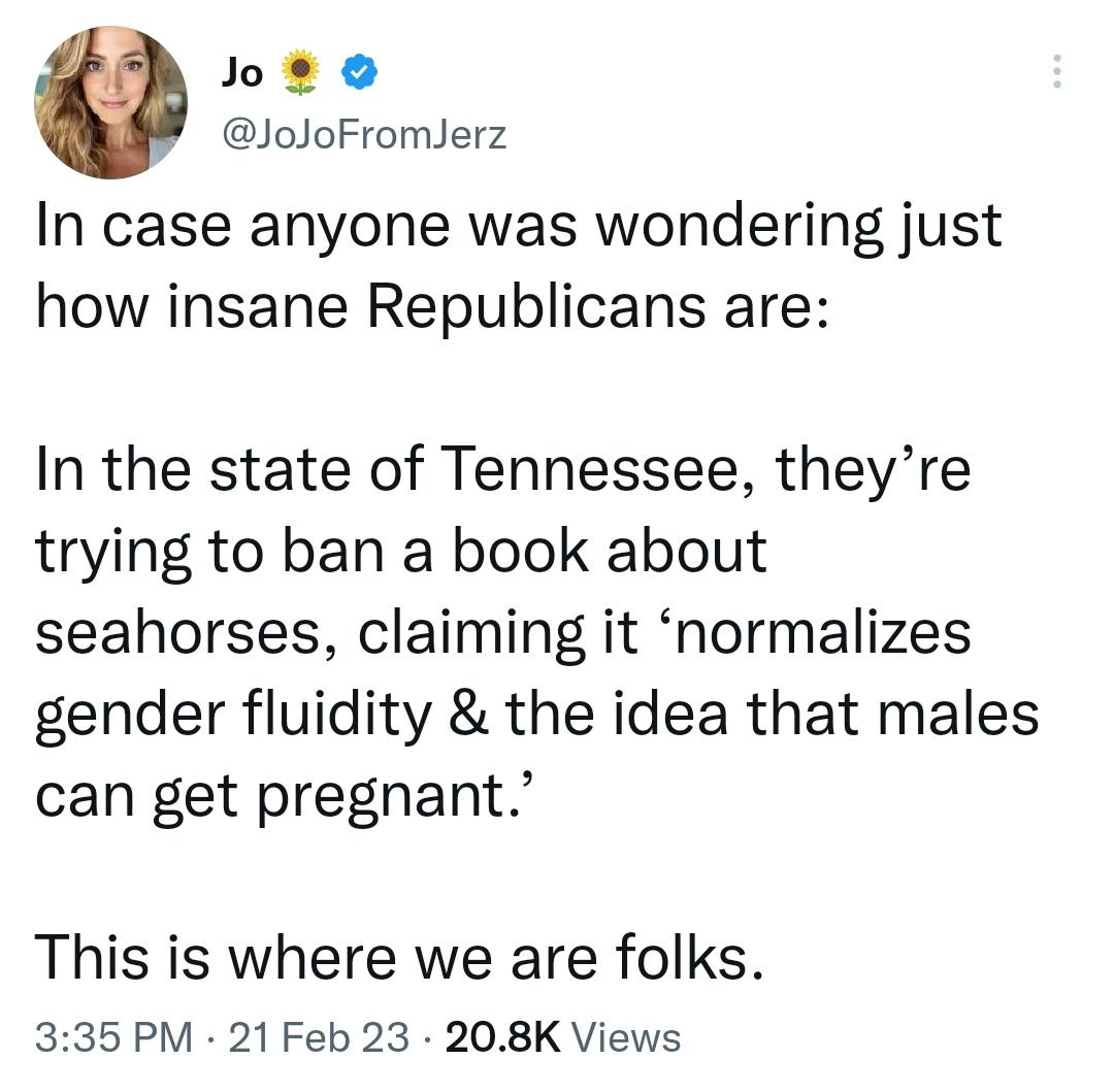 ot o JoJoFromJerz In case anyone was wondering just how insane Republicans are In the state of Tennessee theyre trying to ban a book about seahorses claiming it normalizes gender fluidity the idea that males can get pregnant This is where we are folks 335 PM 21 Feb 23 208K Views