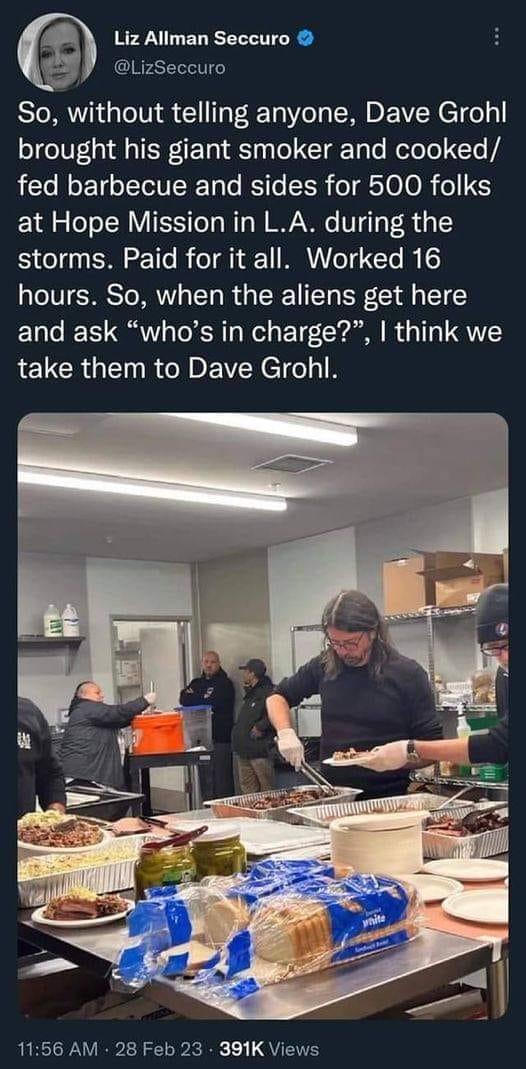 Liz Allman Seccuro LizSeccuro So without telling anyone Dave Grohl brought his giant smoker and cooked fed barbecue and sides for 500 folks at Hope Mission in LA during the storms Paid for it all Worked 16 hours So when the aliens get here and ask whos in charge think we take them to Dave Grohl 1156 AM 28 Feb 23 391K Views