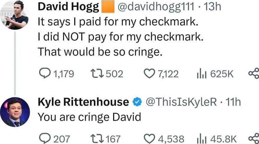 David Hogg il davidhoggl11 13h It says paid for my checkmark 1 did NOT pay for my checkmark That would be so cringe O179 1502 Q7122 l1625K o Kyle Rittenhouse ThisIsKyleR 11h You are cringe David O207 11167 4538 1458K o