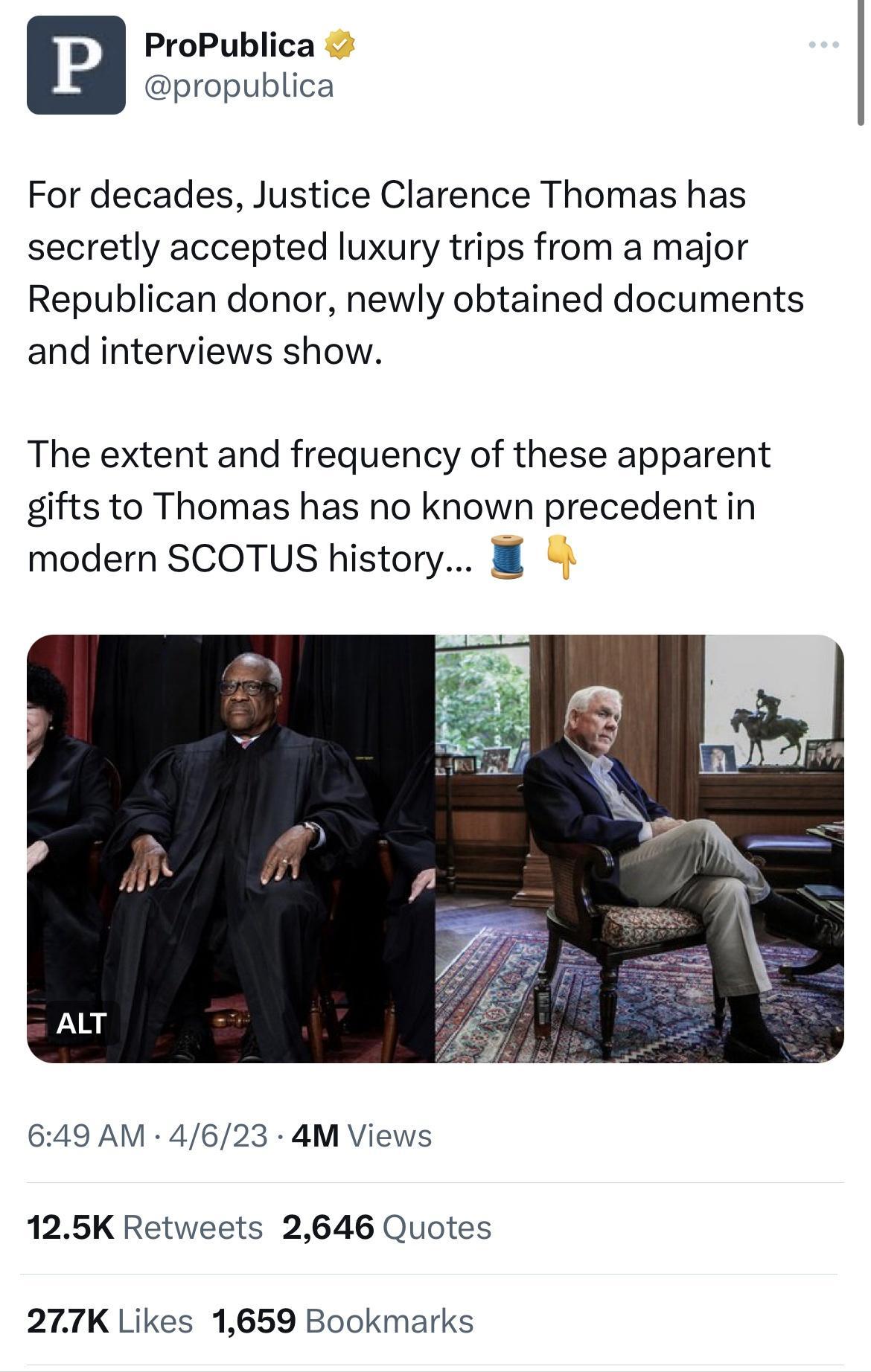 ProPublica propublica For decades Justice Clarence Thomas has secretly accepted luxury trips from a major Republican donor newly obtained documents and interviews show The extent and frequency of these apparent gifts to Thomas has no known precedent in modern SCOTUS history 8 649 AM 4623 4M Views 125K Retweets 2646 Quotes 277K Likes 1659 Bookmarks