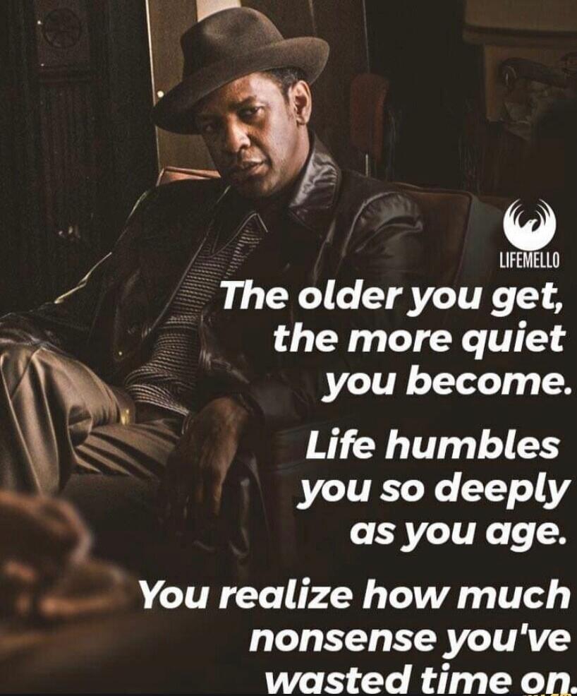 The older you get, the more quiet you become. Life humbles you so deeply as you age. You realize how much nonsense you've wasted time on.