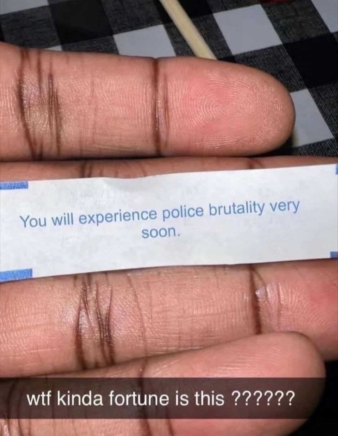 You will experience police brutality very soon. wtf kinda fortune is this ??????