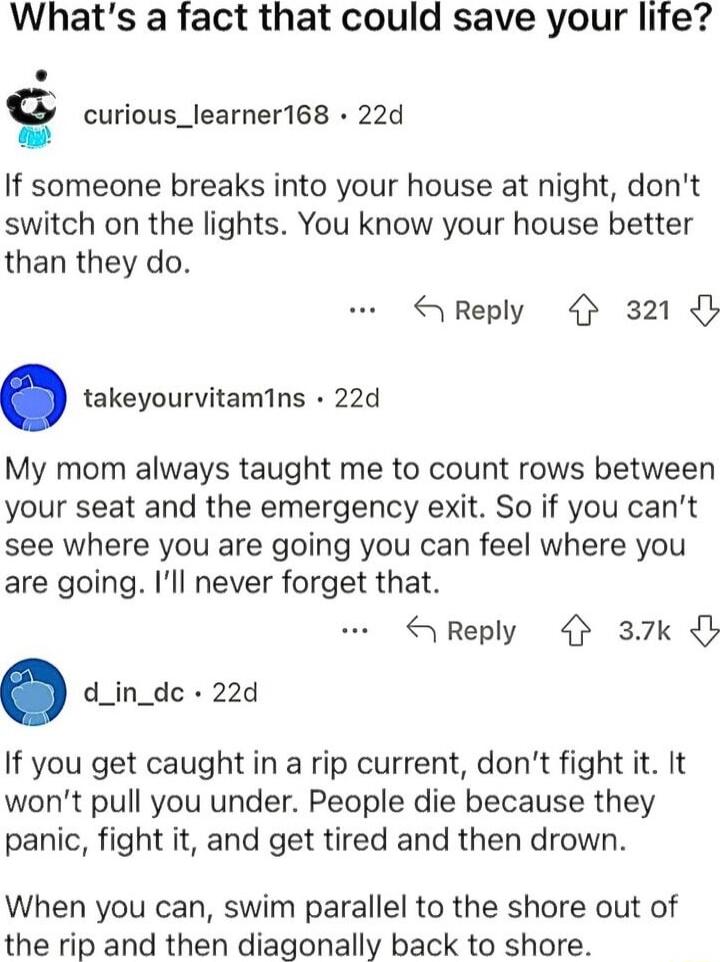 Whats a fact that could save your life g curious_learner168 22d If someone breaks into your house at night dont switch on the lights You know your house better than they do Reply 321 takeyourvitamins 22d My mom always taught me to count rows between your seat and the emergency exit So if you cant see where you are going you can feel where you are going Ill never forget that Reply 37k d_in_dc 22d I