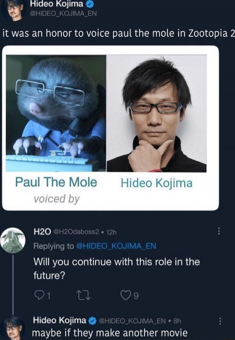 it was an honor to voice paul the mole in Zootopia 2

Paul The Mole
voiced by
Hideo Kojima

H2O (@H2Odaboss2) 12h
Will you continue with this role in the future?

Hideo Kojima (@HIDEO_KOJIMA_EN) 8h
maybe if they make another movie
