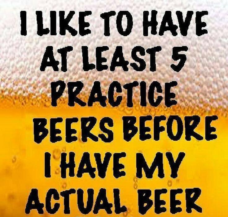 1 LIKE TO HAVE AT LEAST 5 PRACTICE BEERS BEFORE HAVE MY ACTUAL BEER