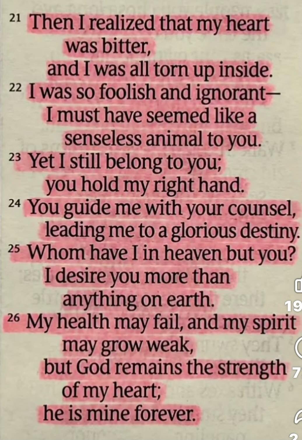 21 Then I realized that my heart was bitter, and I was all torn up inside. 22 I was so foolish and ignorant - I must have seemed like a senseless animal to you. 23 Yet I still belong to you; you hold my right hand. 24 You guide me with your counsel, leading me to a glorious destiny. 25 Whom have I in heaven but you? I desire you more than anything 
