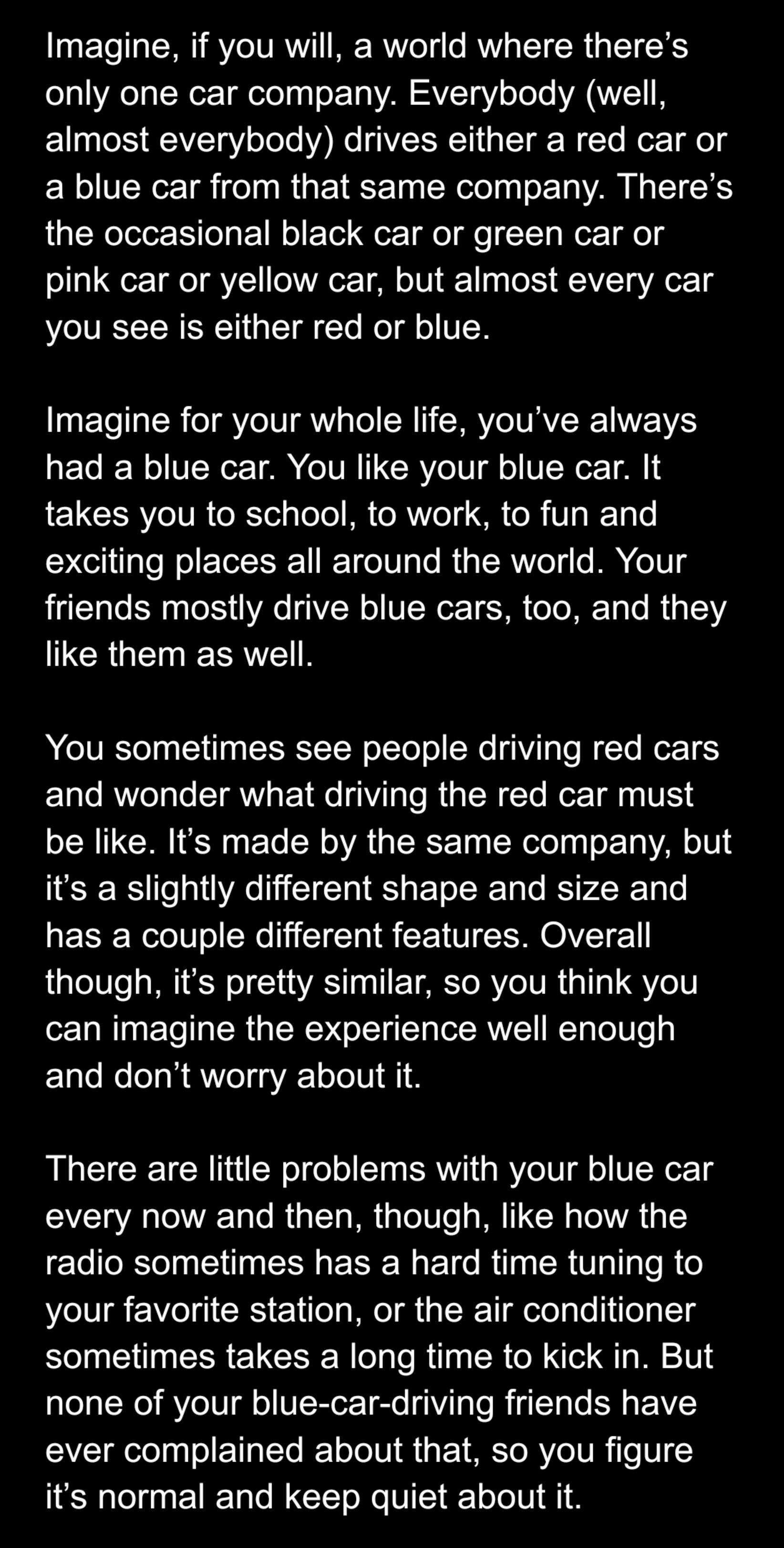Imagine if you will a world where theres only one car company Everybody well almost everybody drives either a red car or a blue car from that same company Theres the occasional black car or green car or pink car or yellow car but almost every car you see is either red or blue Imagine for your whole life youve always EGIER VR TR TR VCIV G ITTR o1 1 JE LRV TR ORTel s ToTo MR CRVToTy S o R Vs Ty exci