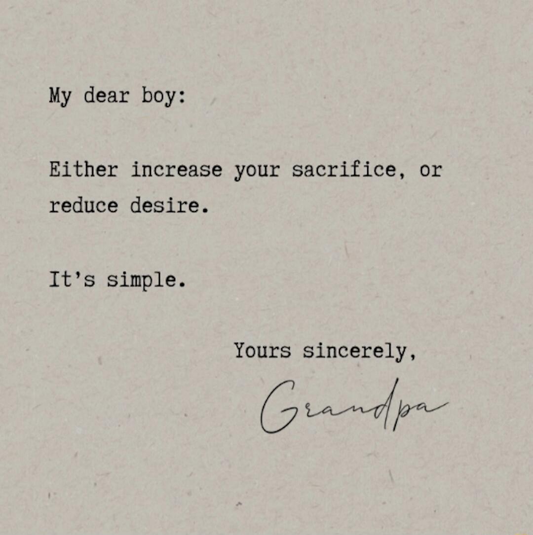 My dear boy:

Either increase your sacrifice, or reduce desire.

It's simple.

Yours sincerely,
Grandpa