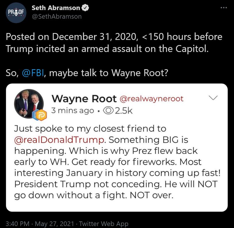 PREOF Seth Abramson Posted on December 31 2020 150 hours before Trump incited an armed assault on the Capitol So maybe talk to Wayne Root Wayne Root resz 3 minsago 25k Just spoke to my closest friend to realDonaldTrump Something BIG is happening Which is why Prez flew back early to WH Get ready for fireworks Most interesting January in history coming up fast President Trump not conceding He will N