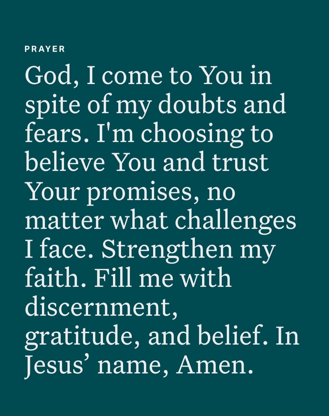 PRAYER
God, I come to You in spite of my doubts and fears. I'm choosing to believe You and trust Your promises, no matter what challenges I face. Strengthen my faith. Fill me with discernment, gratitude, and belief. In Jesus' name, Amen.