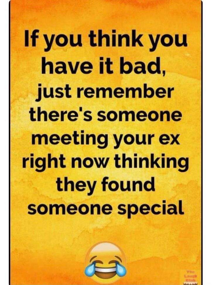 If you think you have it bad, just remember there's someone meeting your ex right now thinking they found someone special