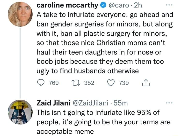 caroline mecarthy caro 2h Atake to infuriate everyone go ahead and ban gender surgeries for minors but along with it ban all plastic surgery for minors so that those nice Christian moms cant haul their teen daughters in for nose or boob jobs because they deem them too ugly to find husbands otherwise O M2 QmEe Zaid Jilani ZaidJilani 55m This isnt going to infuriate like 95 of people its going to be