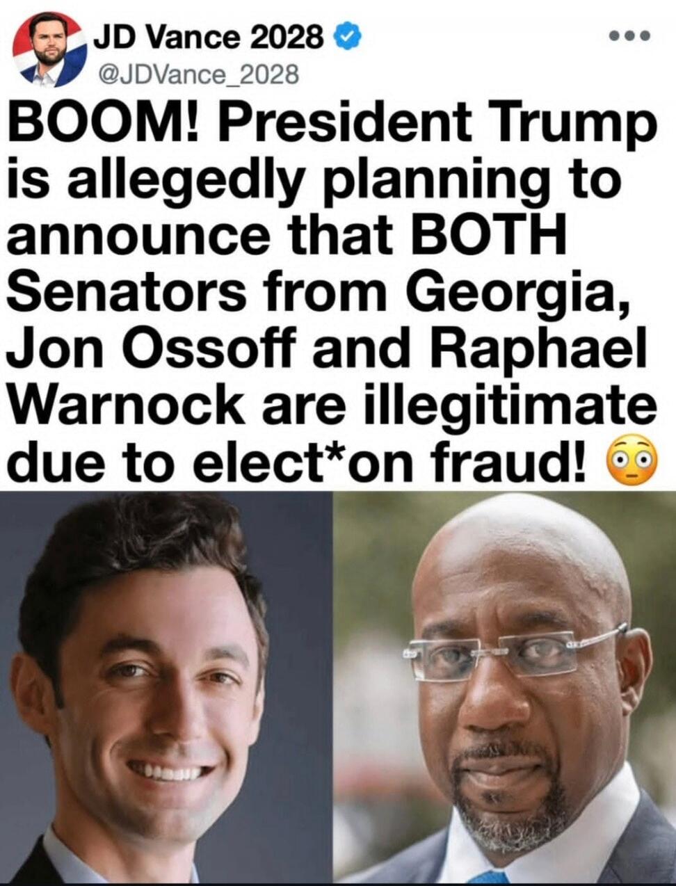 JD Vance 2028 @JDVance_2028 BOOM! President Trump is allegedly planning to announce that BOTH Senators from Georgia, Jon Ossoff and Raphael Warnock are illegitimate due to elect*on fraud! 😳