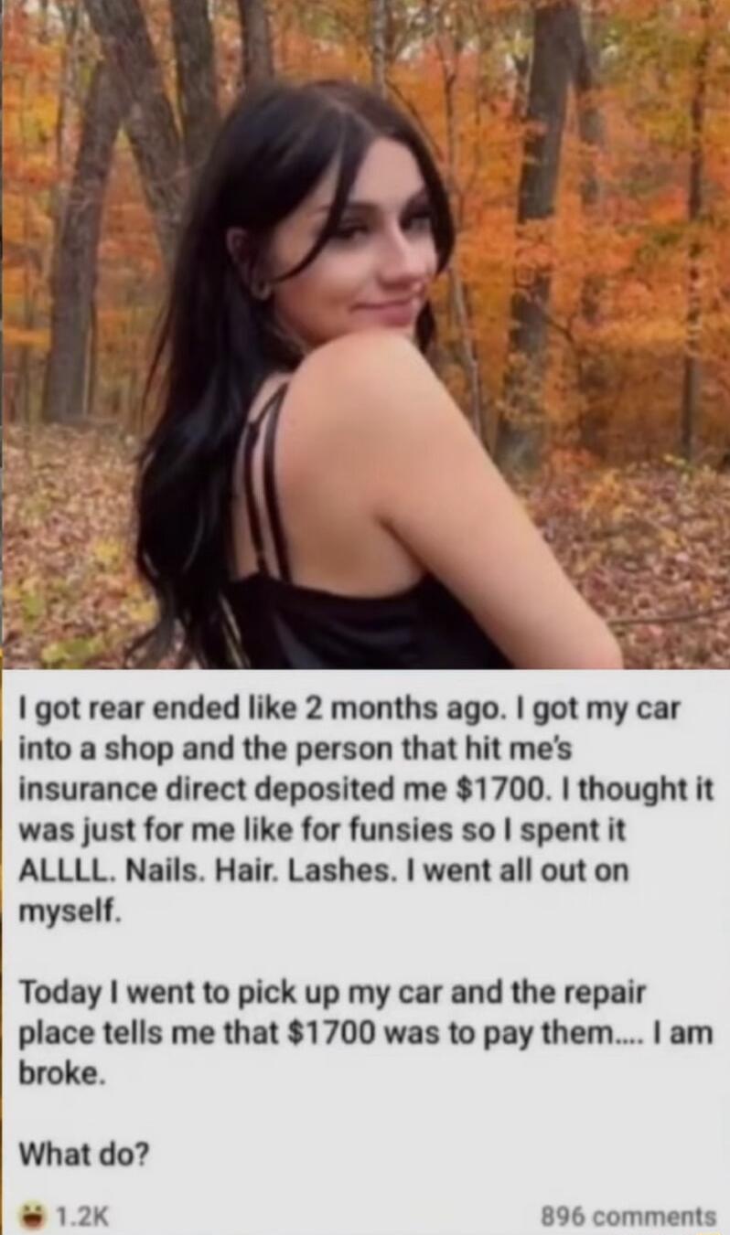 got rear ended like 2 months ago got my car into a shop and the person that hit mes insurance direct deposited me 1700 thought it was just for me like for funsies so spent it ALLLL Nails Hair Lashes went all out on myself Today went to pick up my car and the repair place tells me that 1700 was to pay them am broke What do 896 comments